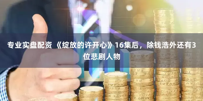 专业实盘配资 《绽放的许开心》16集后，除钱浩外还有3位悲剧人物