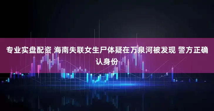 专业实盘配资 海南失联女生尸体疑在万泉河被发现 警方正确认身份