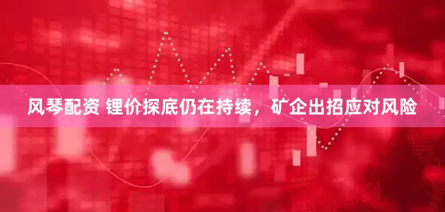 风琴配资 锂价探底仍在持续，矿企出招应对风险