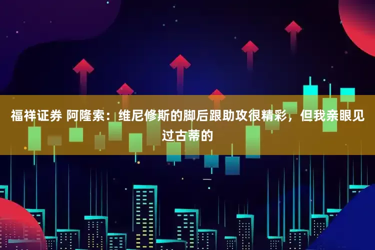 福祥证券 阿隆索：维尼修斯的脚后跟助攻很精彩，但我亲眼见过古蒂的