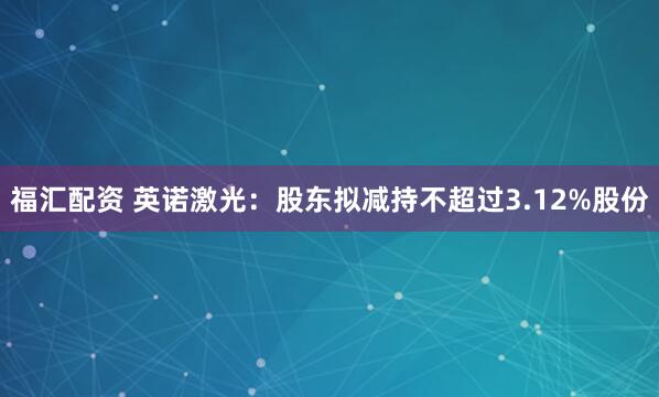 福汇配资 英诺激光：股东拟减持不超过3.12%股份