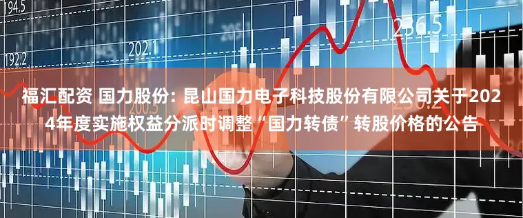 福汇配资 国力股份: 昆山国力电子科技股份有限公司关于2024年度实施权益分派时调整“国力转债”转股价格的公告
