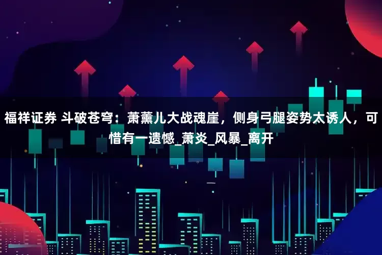 福祥证券 斗破苍穹：萧薰儿大战魂崖，侧身弓腿姿势太诱人，可惜有一遗憾_萧炎_风暴_离开