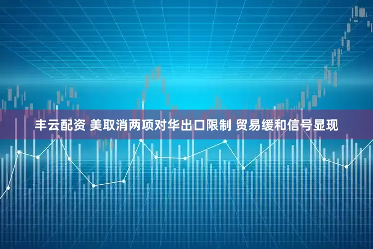 丰云配资 美取消两项对华出口限制 贸易缓和信号显现