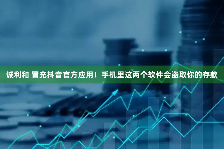 诚利和 冒充抖音官方应用！手机里这两个软件会盗取你的存款