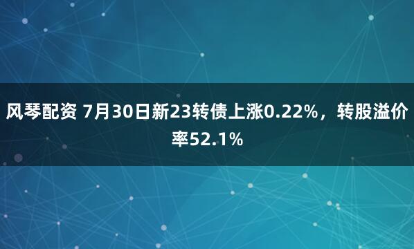 风琴配资 7月30日新23转债上涨0.22%，转股溢价率52.1%