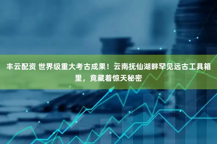 丰云配资 世界级重大考古成果！云南抚仙湖畔罕见远古工具箱里，竟藏着惊天秘密