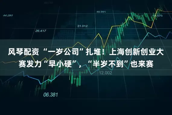 风琴配资 “一岁公司”扎堆！上海创新创业大赛发力“早小硬”，“半岁不到”也来赛