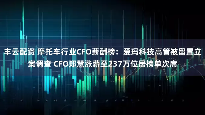 丰云配资 摩托车行业CFO薪酬榜：爱玛科技高管被留置立案调查 CFO郑慧涨薪至237万位居榜单次席