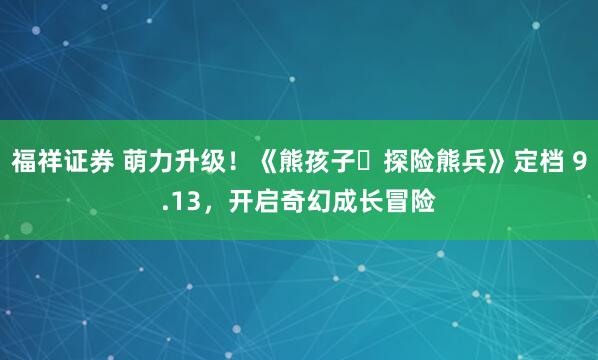 福祥证券 萌力升级！《熊孩子・探险熊兵》定档 9.13，开启奇幻成长冒险