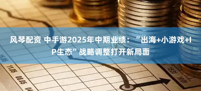 风琴配资 中手游2025年中期业绩：“出海+小游戏+IP生态”战略调整打开新局面