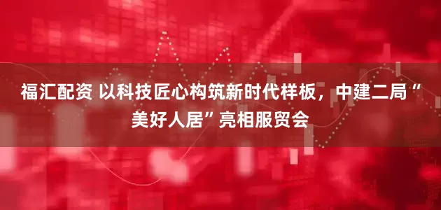 福汇配资 以科技匠心构筑新时代样板，中建二局“美好人居”亮相服贸会
