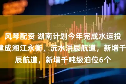 风琴配资 湖南计划今年完成水运投资61亿元，建成湘江永衡、沅水洪辰航道，新增千吨级泊位6个