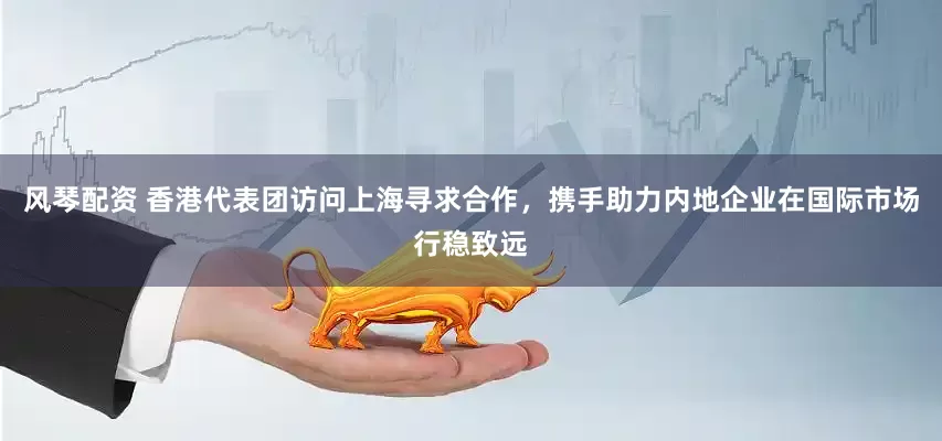 风琴配资 香港代表团访问上海寻求合作，携手助力内地企业在国际市场行稳致远