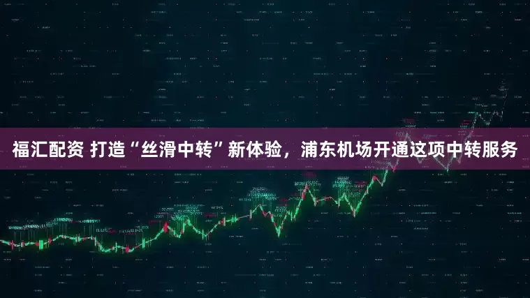 福汇配资 打造“丝滑中转”新体验，浦东机场开通这项中转服务