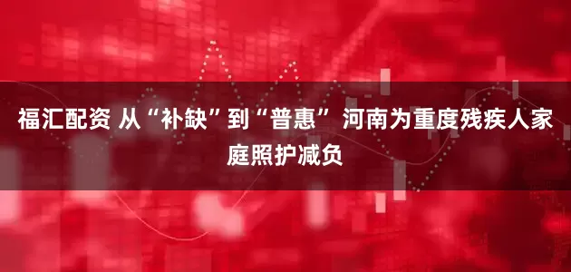 福汇配资 从“补缺”到“普惠” 河南为重度残疾人家庭照护减负