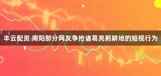 丰云配资 南阳部分网友争抢诸葛亮躬耕地的短视行为