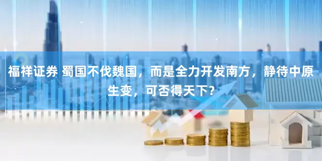 福祥证券 蜀国不伐魏国，而是全力开发南方，静待中原生变，可否得天下？